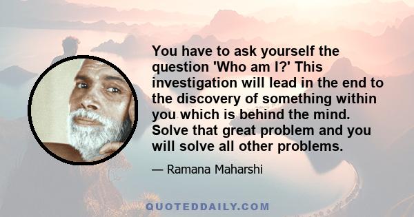 You have to ask yourself the question 'Who am I?' This investigation will lead in the end to the discovery of something within you which is behind the mind. Solve that great problem and you will solve all other problems.