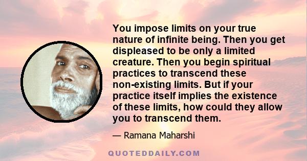 You impose limits on your true nature of infinite being. Then you get displeased to be only a limited creature. Then you begin spiritual practices to transcend these non-existing limits. But if your practice itself