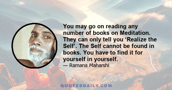 You may go on reading any number of books on Meditation. They can only tell you ‘Realize the Self’. The Self cannot be found in books. You have to find it for yourself in yourself.