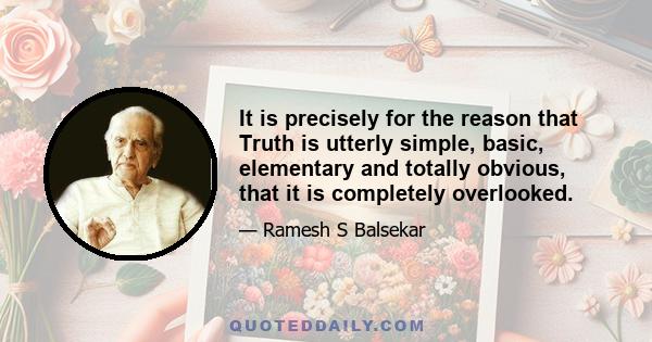 It is precisely for the reason that Truth is utterly simple, basic, elementary and totally obvious, that it is completely overlooked.