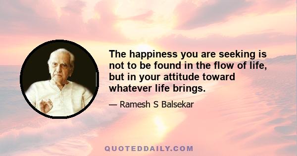 The happiness you are seeking is not to be found in the flow of life, but in your attitude toward whatever life brings.