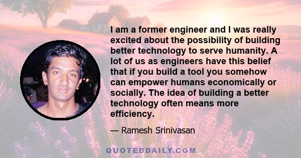 I am a former engineer and I was really excited about the possibility of building better technology to serve humanity. A lot of us as engineers have this belief that if you build a tool you somehow can empower humans