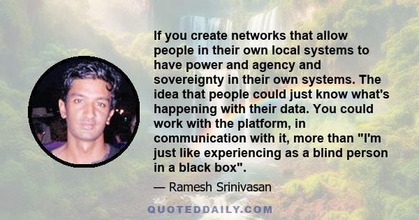 If you create networks that allow people in their own local systems to have power and agency and sovereignty in their own systems. The idea that people could just know what's happening with their data. You could work