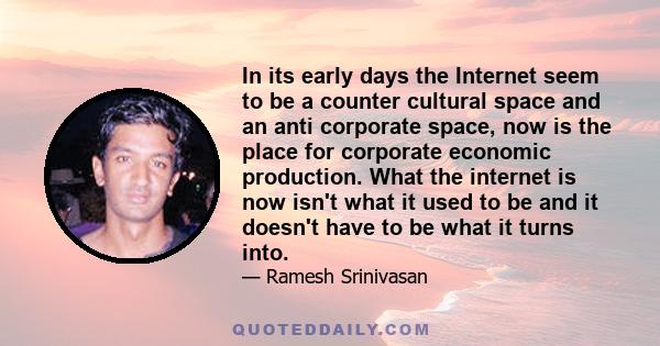 In its early days the Internet seem to be a counter cultural space and an anti corporate space, now is the place for corporate economic production. What the internet is now isn't what it used to be and it doesn't have