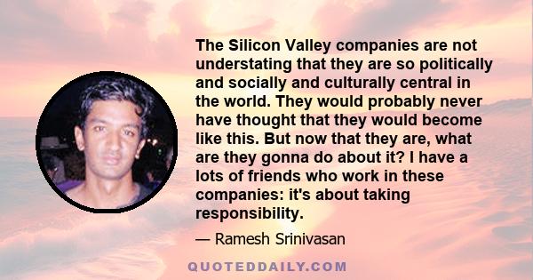 The Silicon Valley companies are not understating that they are so politically and socially and culturally central in the world. They would probably never have thought that they would become like this. But now that they 