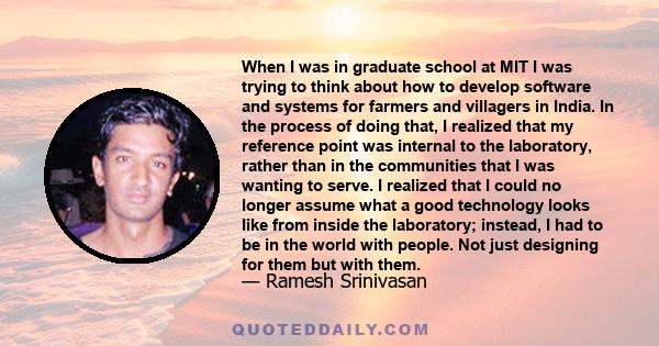 When I was in graduate school at MIT I was trying to think about how to develop software and systems for farmers and villagers in India. In the process of doing that, I realized that my reference point was internal to