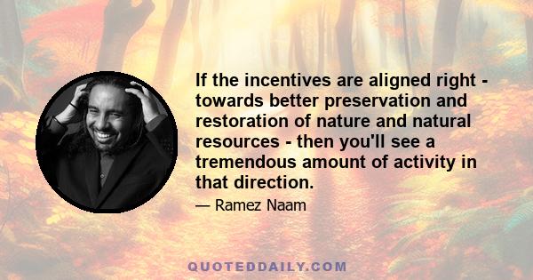 If the incentives are aligned right - towards better preservation and restoration of nature and natural resources - then you'll see a tremendous amount of activity in that direction.