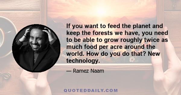 If you want to feed the planet and keep the forests we have, you need to be able to grow roughly twice as much food per acre around the world. How do you do that? New technology.