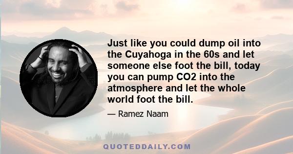 Just like you could dump oil into the Cuyahoga in the 60s and let someone else foot the bill, today you can pump CO2 into the atmosphere and let the whole world foot the bill.