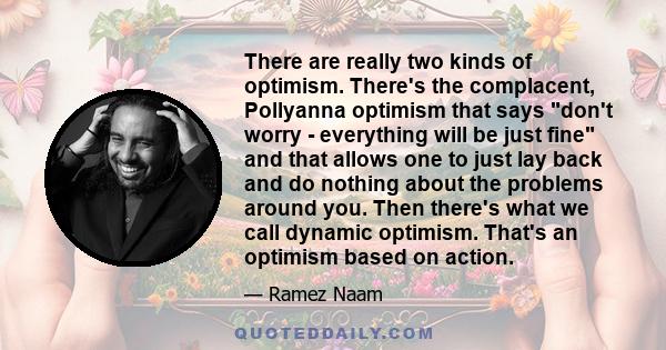 There are really two kinds of optimism. There's the complacent, Pollyanna optimism that says don't worry - everything will be just fine and that allows one to just lay back and do nothing about the problems around you.