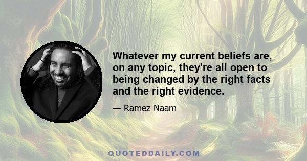 Whatever my current beliefs are, on any topic, they're all open to being changed by the right facts and the right evidence.