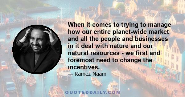 When it comes to trying to manage how our entire planet-wide market and all the people and businesses in it deal with nature and our natural resources - we first and foremost need to change the incentives.