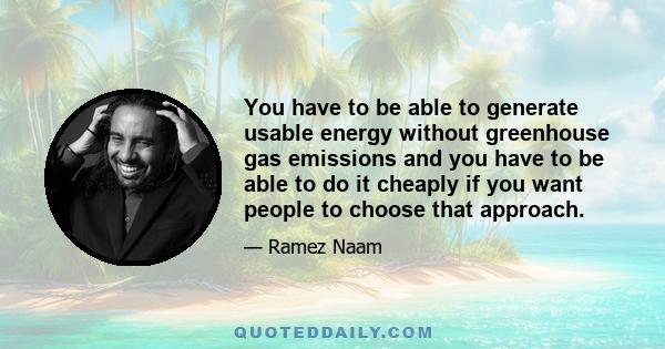 You have to be able to generate usable energy without greenhouse gas emissions and you have to be able to do it cheaply if you want people to choose that approach.