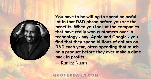 You have to be willing to spend an awful lot in that R&D phase before you see the benefits. When you look at the companies that have really won customers over in technology - say, Apple and Google - you find that they