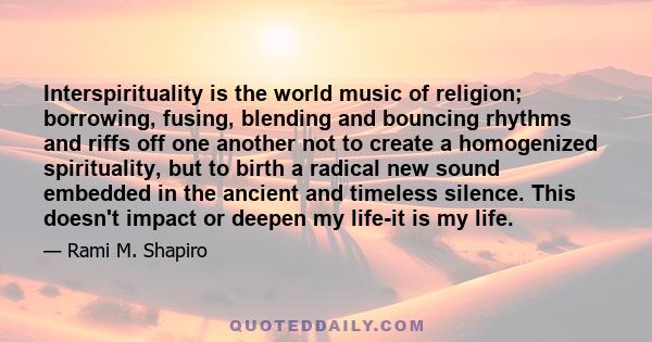 Interspirituality is the world music of religion; borrowing, fusing, blending and bouncing rhythms and riffs off one another not to create a homogenized spirituality, but to birth a radical new sound embedded in the