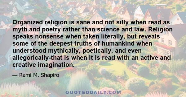 Organized religion is sane and not silly when read as myth and poetry rather than science and law. Religion speaks nonsense when taken literally, but reveals some of the deepest truths of humankind when understood