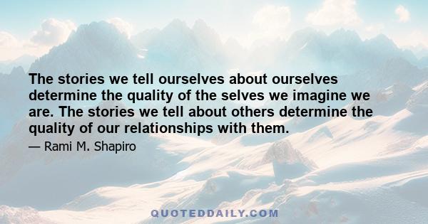 The stories we tell ourselves about ourselves determine the quality of the selves we imagine we are. The stories we tell about others determine the quality of our relationships with them.