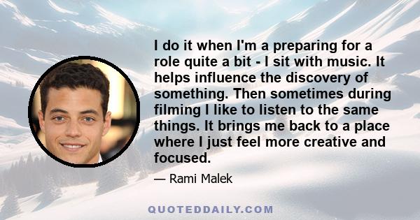 I do it when I'm a preparing for a role quite a bit - I sit with music. It helps influence the discovery of something. Then sometimes during filming I like to listen to the same things. It brings me back to a place