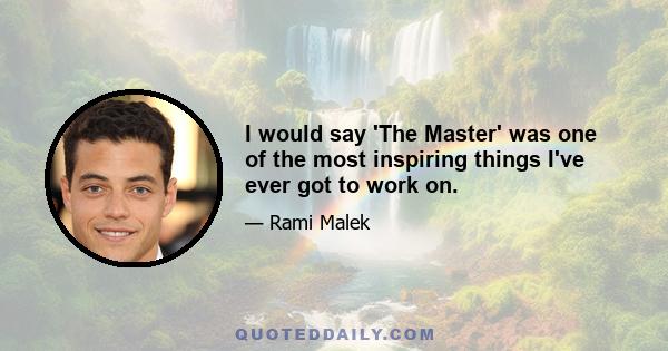 I would say 'The Master' was one of the most inspiring things I've ever got to work on.