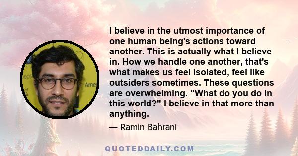 I believe in the utmost importance of one human being's actions toward another. This is actually what I believe in. How we handle one another, that's what makes us feel isolated, feel like outsiders sometimes. These