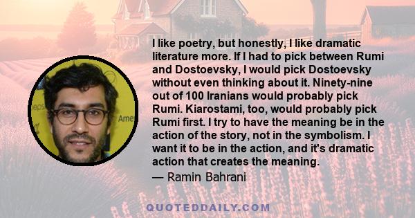 I like poetry, but honestly, I like dramatic literature more. If I had to pick between Rumi and Dostoevsky, I would pick Dostoevsky without even thinking about it. Ninety-nine out of 100 Iranians would probably pick