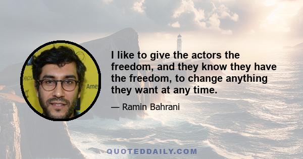 I like to give the actors the freedom, and they know they have the freedom, to change anything they want at any time.