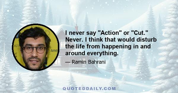 I never say Action or Cut. Never. I think that would disturb the life from happening in and around everything.