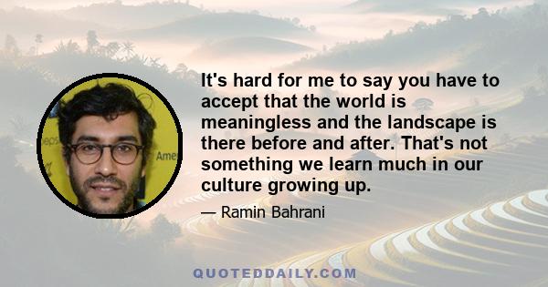 It's hard for me to say you have to accept that the world is meaningless and the landscape is there before and after. That's not something we learn much in our culture growing up.