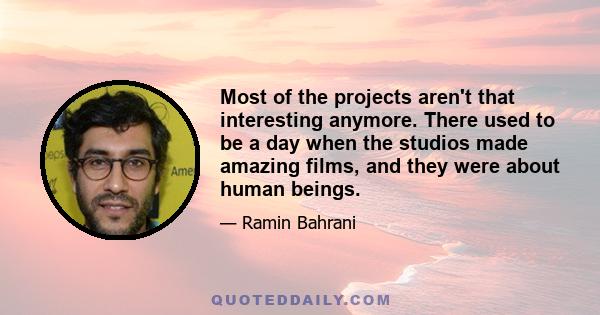 Most of the projects aren't that interesting anymore. There used to be a day when the studios made amazing films, and they were about human beings.