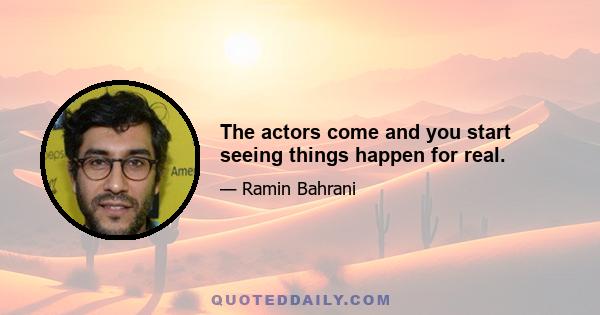 The actors come and you start seeing things happen for real.