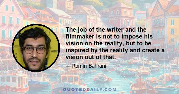 The job of the writer and the filmmaker is not to impose his vision on the reality, but to be inspired by the reality and create a vision out of that.