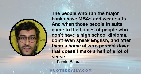 The people who run the major banks have MBAs and wear suits. And when those people in suits come to the homes of people who don't have a high school diploma, don't even speak English, and offer them a home at zero