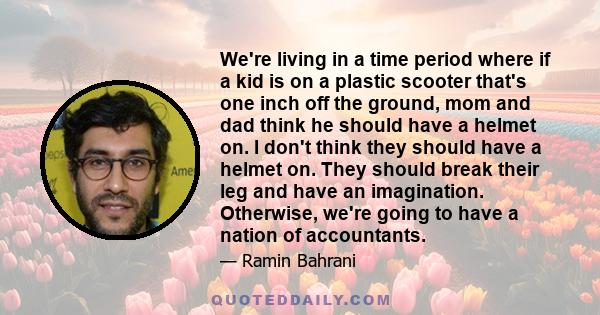 We're living in a time period where if a kid is on a plastic scooter that's one inch off the ground, mom and dad think he should have a helmet on. I don't think they should have a helmet on. They should break their leg