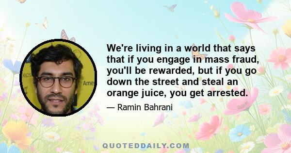 We're living in a world that says that if you engage in mass fraud, you'll be rewarded, but if you go down the street and steal an orange juice, you get arrested.