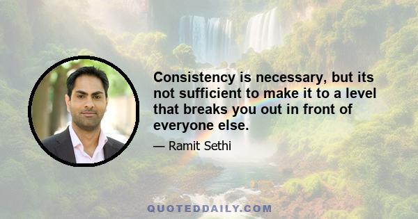 Consistency is necessary, but its not sufficient to make it to a level that breaks you out in front of everyone else.