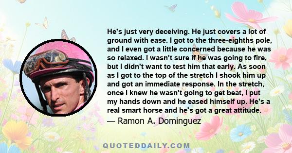 He's just very deceiving. He just covers a lot of ground with ease. I got to the three-eighths pole, and I even got a little concerned because he was so relaxed. I wasn't sure if he was going to fire, but I didn't want