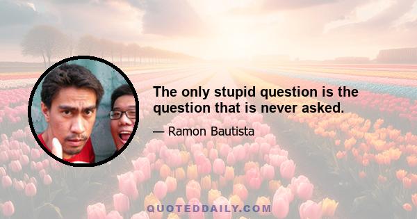 The only stupid question is the question that is never asked.