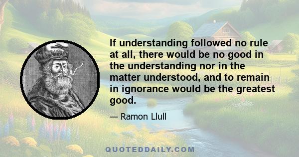 If understanding followed no rule at all, there would be no good in the understanding nor in the matter understood, and to remain in ignorance would be the greatest good.