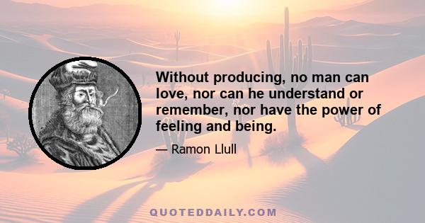 Without producing, no man can love, nor can he understand or remember, nor have the power of feeling and being.