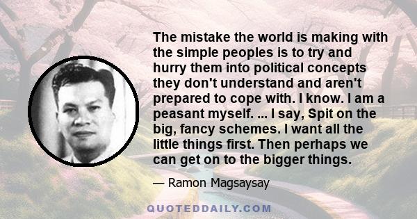 The mistake the world is making with the simple peoples is to try and hurry them into political concepts they don't understand and aren't prepared to cope with. I know. I am a peasant myself. ... I say, Spit on the big, 