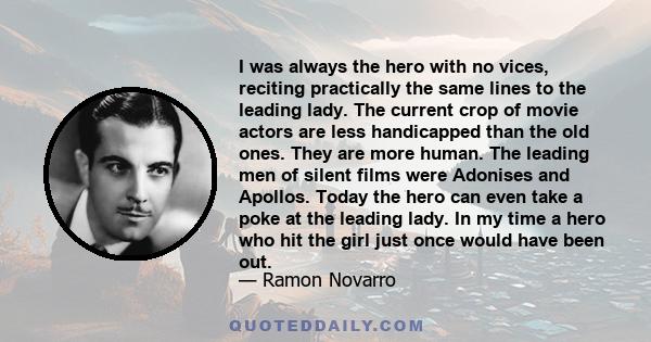 I was always the hero with no vices, reciting practically the same lines to the leading lady. The current crop of movie actors are less handicapped than the old ones. They are more human. The leading men of silent films 