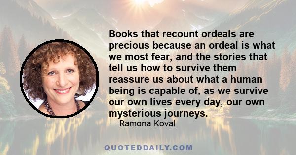 Books that recount ordeals are precious because an ordeal is what we most fear, and the stories that tell us how to survive them reassure us about what a human being is capable of, as we survive our own lives every day, 