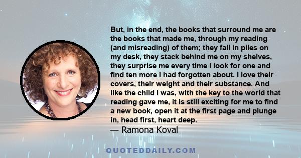 But, in the end, the books that surround me are the books that made me, through my reading (and misreading) of them; they fall in piles on my desk, they stack behind me on my shelves, they surprise me every time I look