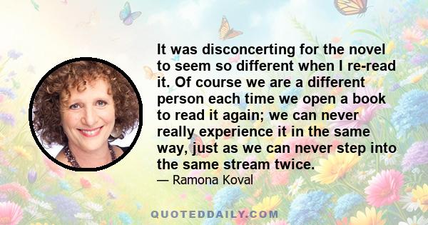 It was disconcerting for the novel to seem so different when I re-read it. Of course we are a different person each time we open a book to read it again; we can never really experience it in the same way, just as we can 