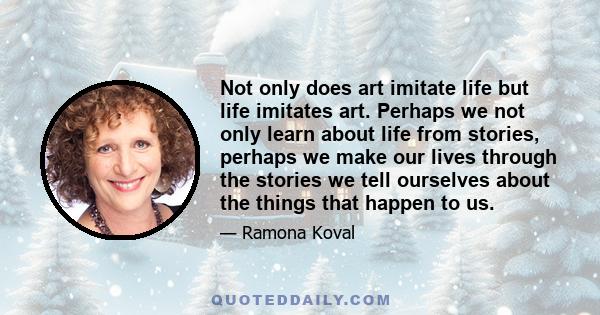 Not only does art imitate life but life imitates art. Perhaps we not only learn about life from stories, perhaps we make our lives through the stories we tell ourselves about the things that happen to us.