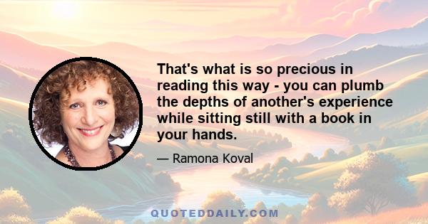 That's what is so precious in reading this way - you can plumb the depths of another's experience while sitting still with a book in your hands.