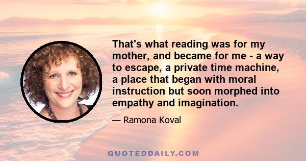 That's what reading was for my mother, and became for me - a way to escape, a private time machine, a place that began with moral instruction but soon morphed into empathy and imagination.