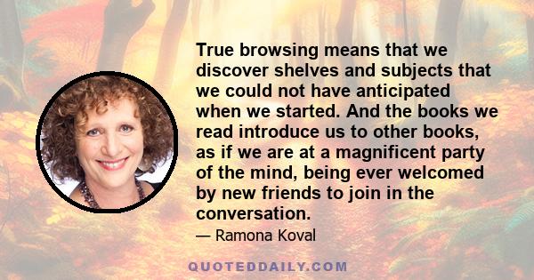 True browsing means that we discover shelves and subjects that we could not have anticipated when we started. And the books we read introduce us to other books, as if we are at a magnificent party of the mind, being