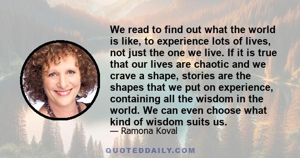 We read to find out what the world is like, to experience lots of lives, not just the one we live. If it is true that our lives are chaotic and we crave a shape, stories are the shapes that we put on experience,