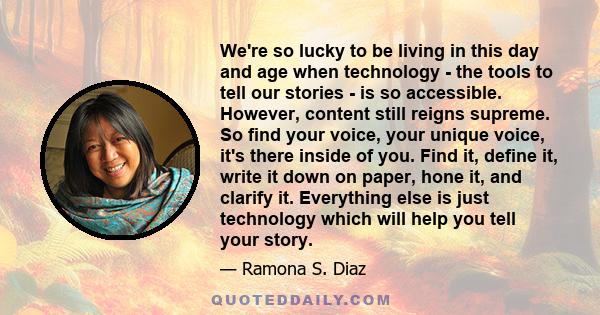 We're so lucky to be living in this day and age when technology - the tools to tell our stories - is so accessible. However, content still reigns supreme. So find your voice, your unique voice, it's there inside of you. 